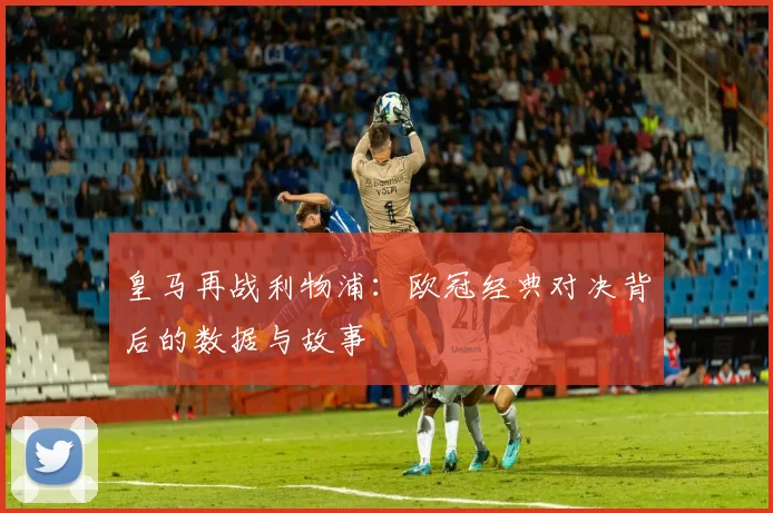皇马再战利物浦:欧冠经典对决背后的数据与故事