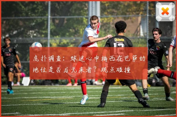 虎扑调查:球迷心中梅西在巴萨的地位是否后无来者?观点碰撞