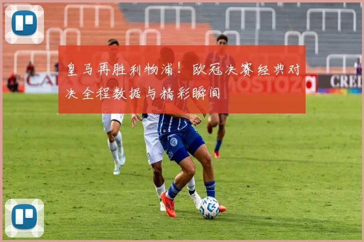 皇马再胜利物浦！欧冠决赛经典对决全程数据与精彩瞬间