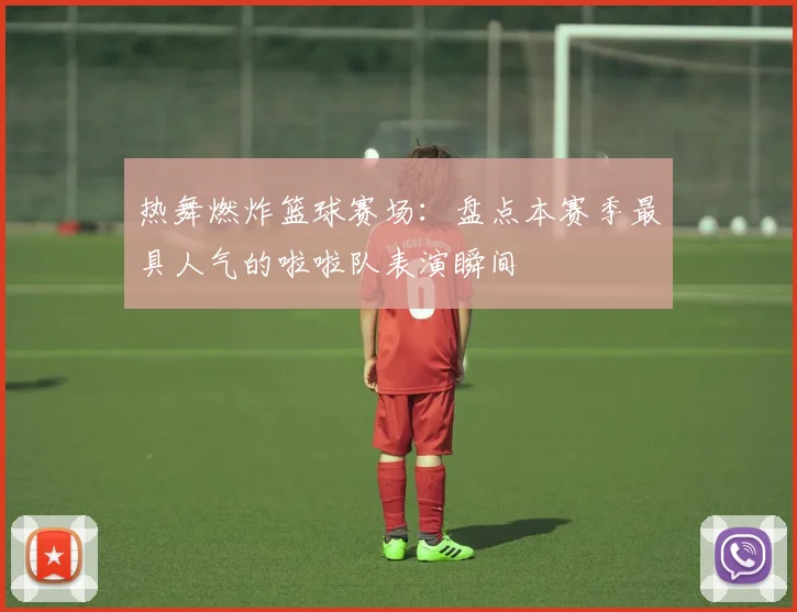 热舞燃炸篮球赛场：盘点本赛季最具人气的啦啦队表演瞬间