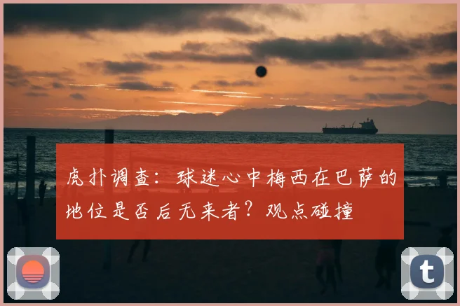 虎扑调查:球迷心中梅西在巴萨的地位是否后无来者?观点碰撞